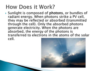  Sunlight is composed of photons, or bundles of
radiant energy. When photons strike a PV cell,
they may be reflected or absorbed (transmitted
through the cell). Only the absorbed photons
generate electricity. When the photons are
absorbed, the energy of the photons is
transferred to electrons in the atoms of the solar
cell.
 