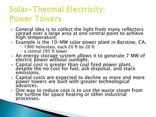  General idea is to collect the light from many reflectors
spread over a large area at one central point to achieve
high temperature.
 Example is the 10-MW solar power plant in Barstow, CA.
 1900 heliostats, each 20 ft by 20 ft
 a central 295 ft tower
 An energy storage system allows it to generate 7 MW of
electric power without sunlight.
 Capital cost is greater than coal fired power plant,
despite the no cost for fuel, ash disposal, and stack
emissions.
 Capital costs are expected to decline as more and more
power towers are built with greater technological
advances.
 One way to reduce cost is to use the waste steam from
the turbine for space heating or other industrial
processes.
 