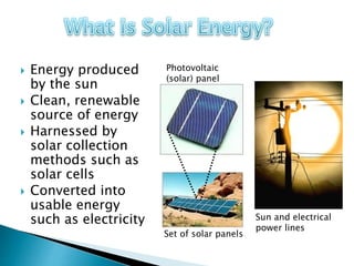  Energy produced
by the sun
 Clean, renewable
source of energy
 Harnessed by
solar collection
methods such as
solar cells
 Converted into
usable energy
such as electricity
Photovoltaic
(solar) panel
Set of solar panels
Sun and electrical
power lines
 