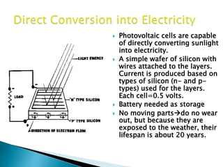  Photovoltaic cells are capable
of directly converting sunlight
into electricity.
 A simple wafer of silicon with
wires attached to the layers.
Current is produced based on
types of silicon (n- and p-
types) used for the layers.
Each cell=0.5 volts.
 Battery needed as storage
 No moving partsdo no wear
out, but because they are
exposed to the weather, their
lifespan is about 20 years.
 