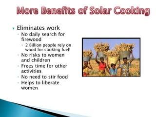  Eliminates work
◦ No daily search for
firewood
 2 Billion people rely on
wood for cooking fuel!
◦ No risks to women
and children
◦ Frees time for other
activities
◦ No need to stir food
◦ Helps to liberate
women
 