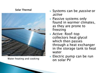 Solar Thermal
Water heating and cooking
 Systems can be passive or
active
 Passive systems only
found in warmer climates,
as they are prone to
freezing
 Active: Roof-top
collectors heat glycol
which then passes
through a heat exchanger
in the storage tank to heat
water
 Electric pump can be run
on solar PV
 