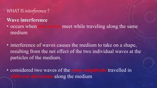 WHAT IS interference ?
Wave interference
• occurs when two waves meet while traveling along the same
medium
• interference of waves causes the medium to take on a shape,
resulting from the net effect of the two individual waves at the
particles of the medium.
• considered two waves of the same amplitude travelled in
different directions along the medium
 