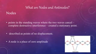 What are Nodes and Antinodes?
Nodes
• points in the standing waves where the two waves cancel –
complete destructive interference – created a stationary point.
• described as points of no displacement.
• A node is a place of zero amplitude
 