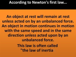 According to Newton's first law...
An object at rest will remain at rest
unless acted on by an unbalanced force.
An object in motion continues in motion
with the same speed and in the same
direction unless acted upon by an
unbalanced force.
This law is often called
"the law of inertia".
 