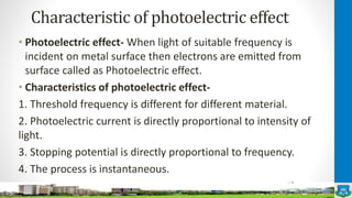 Characteristic of photoelectric effect
• Photoelectric effect- When light of suitable frequency is
incident on metal surface then electrons are emitted from
surface called as Photoelectric effect.
• Characteristics of photoelectric effect-
1. Threshold frequency is different for different material.
2. Photoelectric current is directly proportional to intensity of
light.
3. Stopping potential is directly proportional to frequency.
4. The process is instantaneous.
 