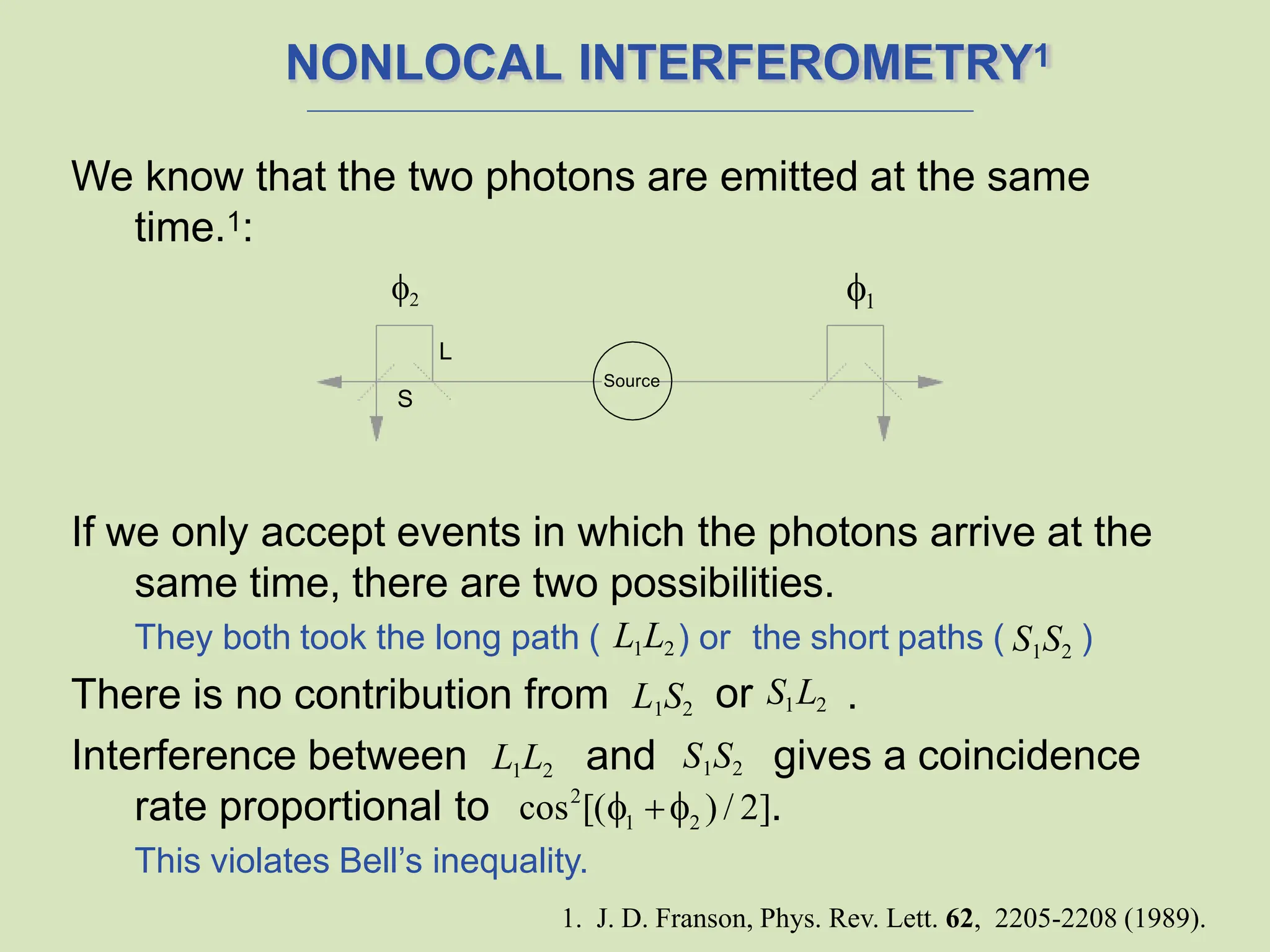 NONLOCAL INTERFEROMETRY1
We know that the two photons are emitted at the same
time.1:
If we only accept events in which the photons arrive at the
same time, there are two possibilities.
They both took the long path ( L1L2) or the short paths ( S1S2 )
There is no contribution from L1S2 .
or S1L2
rate proportional to .
Interference between L1L2 and gives a coincidence
L
S
1
2
Source
S1S2
2
1 2
cos [(  ) / 2]
This violates Bell’s inequality.
1. J. D. Franson, Phys. Rev. Lett. 62, 2205-2208 (1989).
 