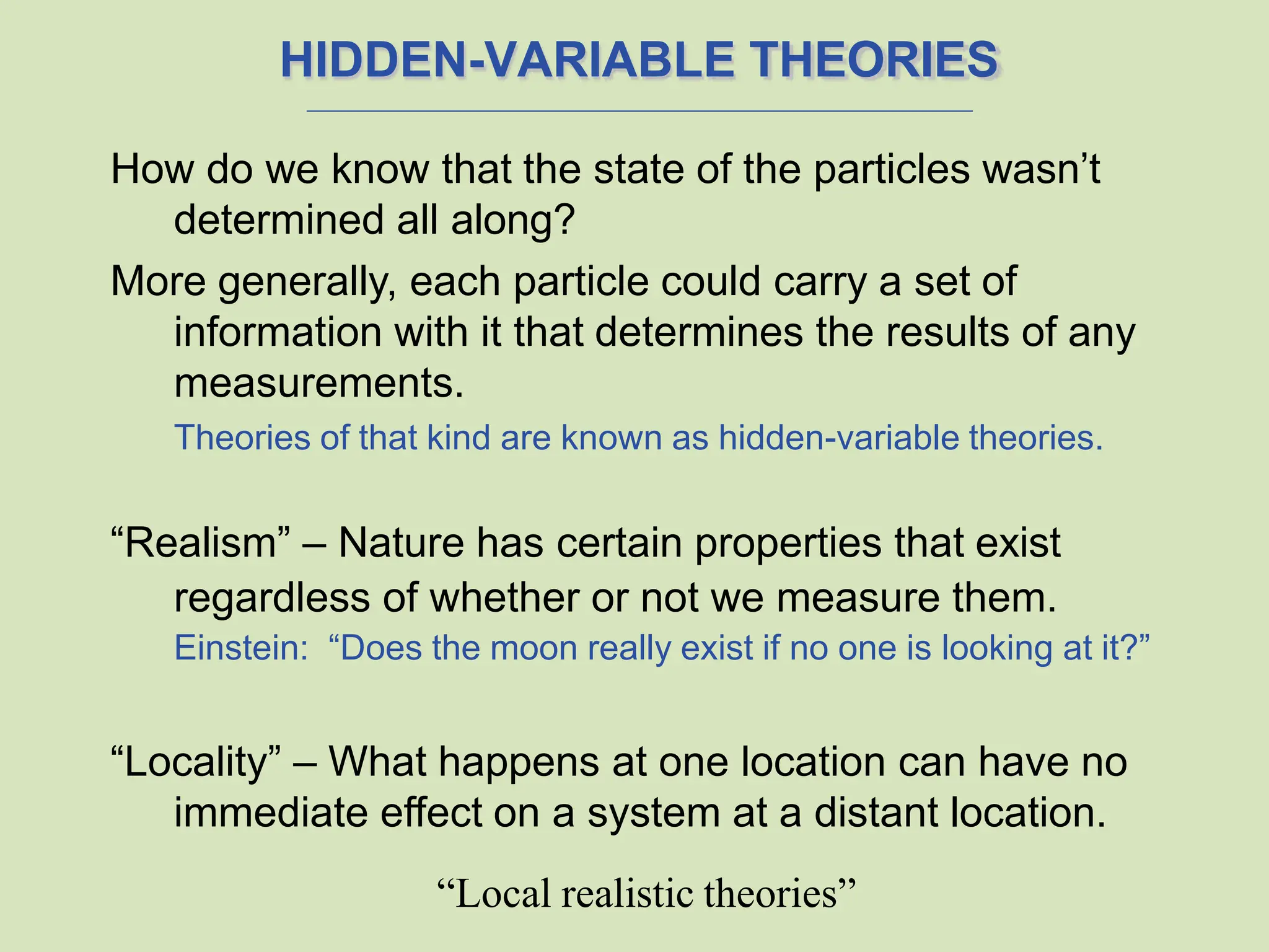 HIDDEN-VARIABLE THEORIES
How do we know that the state of the particles wasn’t
determined all along?
More generally, each particle could carry a set of
information with it that determines the results of any
measurements.
Theories of that kind are known as hidden-variable theories.
“Realism” – Nature has certain properties that exist
regardless of whether or not we measure them.
Einstein: “Does the moon really exist if no one is looking at it?”
“Locality” – What happens at one location can have no
immediate effect on a system at a distant location.
“Local realistic theories”
 