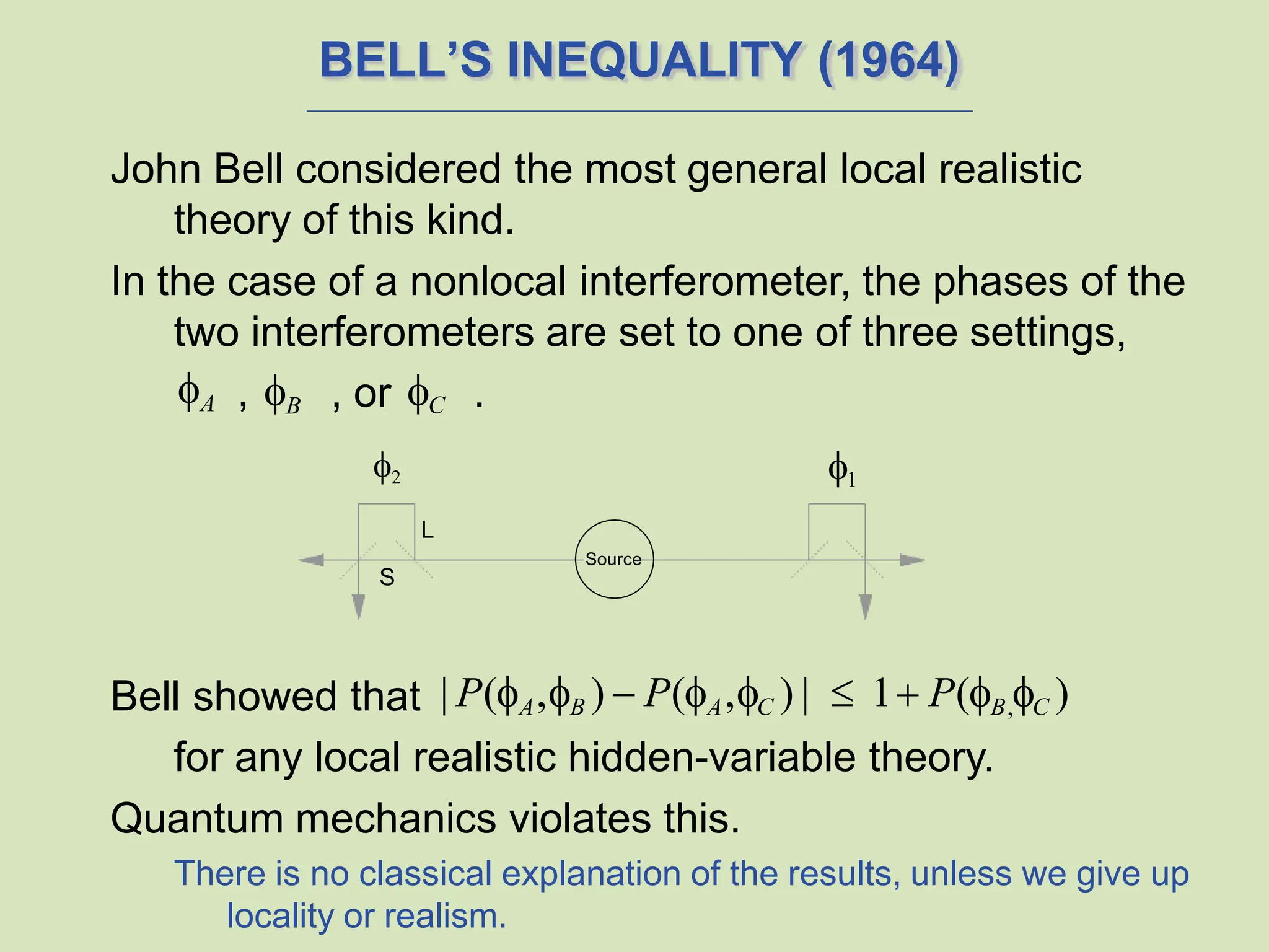 BELL’S INEQUALITY (1964)
John Bell considered the most general local realistic
theory of this kind.
In the case of a nonlocal interferometer, the phases of the
two interferometers are set to one of three settings,
, B
Bell showed that | P(A,B )  P(A,C ) |  1 P(B,C )
for any local realistic hidden-variable theory.
Quantum mechanics violates this.
There is no classical explanation of the results, unless we give up
locality or realism.
A , or C .
2
L
S
1
Source
 