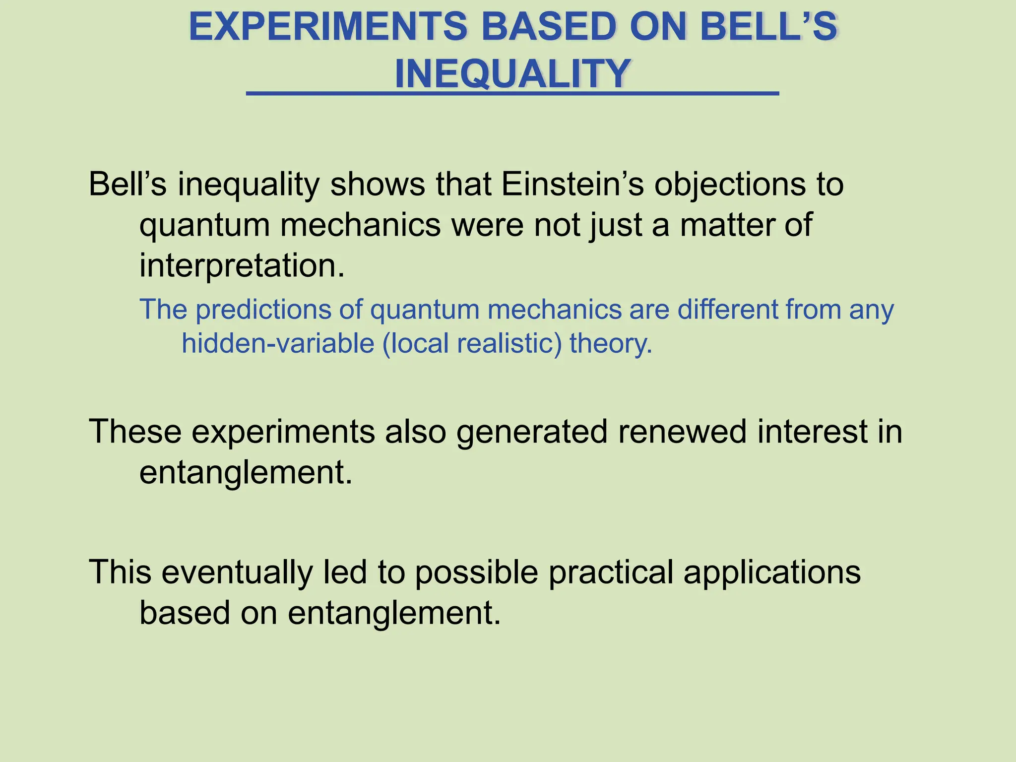 EXPERIMENTS BASED ON BELL’S
INEQUALITY
Bell’s inequality shows that Einstein’s objections to
quantum mechanics were not just a matter of
interpretation.
The predictions of quantum mechanics are different from any
hidden-variable (local realistic) theory.
These experiments also generated renewed interest in
entanglement.
This eventually led to possible practical applications
based on entanglement.
 