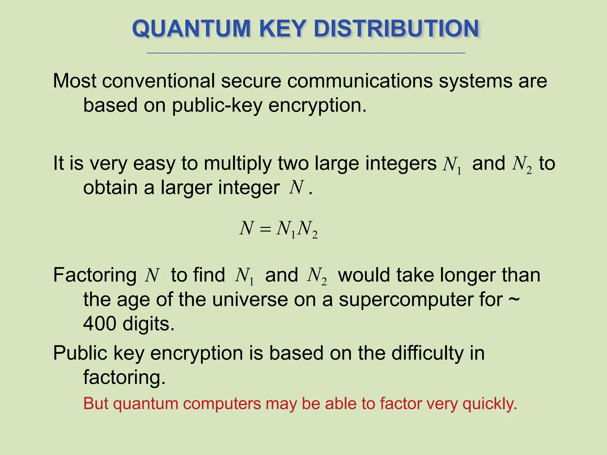 QUANTUM KEY DISTRIBUTION
Most conventional secure communications systems are
based on public-key encryption.
It is very easy to multiply two large integers N1
obtain a larger integer N .
N  N1N2
and N2 to
Factoring N to find N1 and N2 would take longer than
the age of the universe on a supercomputer for ~
400 digits.
Public key encryption is based on the difficulty in
factoring.
But quantum computers may be able to factor very quickly.
 