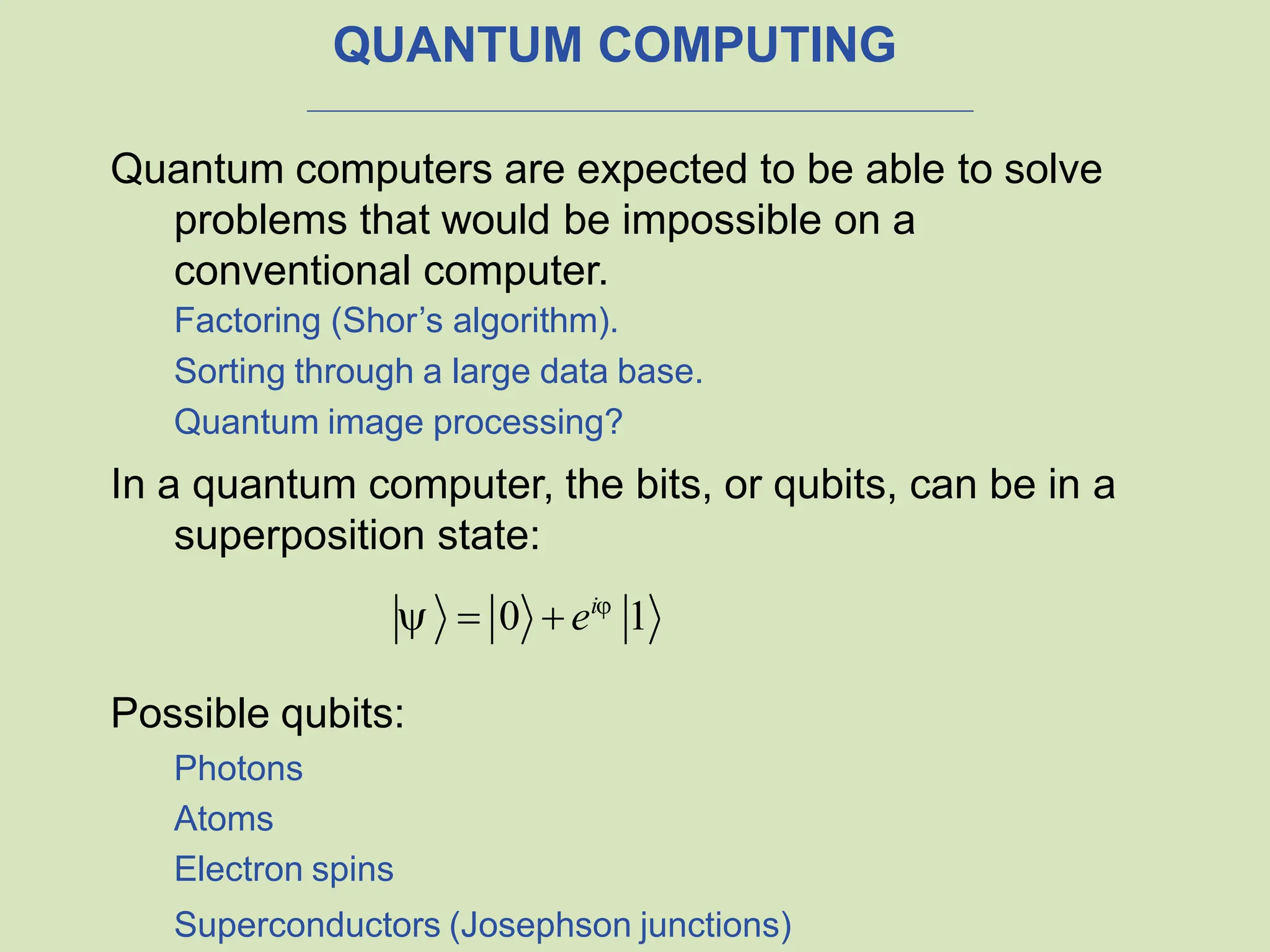 QUANTUM COMPUTING
Quantum computers are expected to be able to solve
problems that would be impossible on a
conventional computer.
Factoring (Shor’s algorithm).
Sorting through a large data base.
Quantum image processing?
In a quantum computer, the bits, or qubits, can be in a
superposition state:
  0  ei
1
Possible qubits:
Photons
Atoms
Electron spins
Superconductors (Josephson junctions)
 