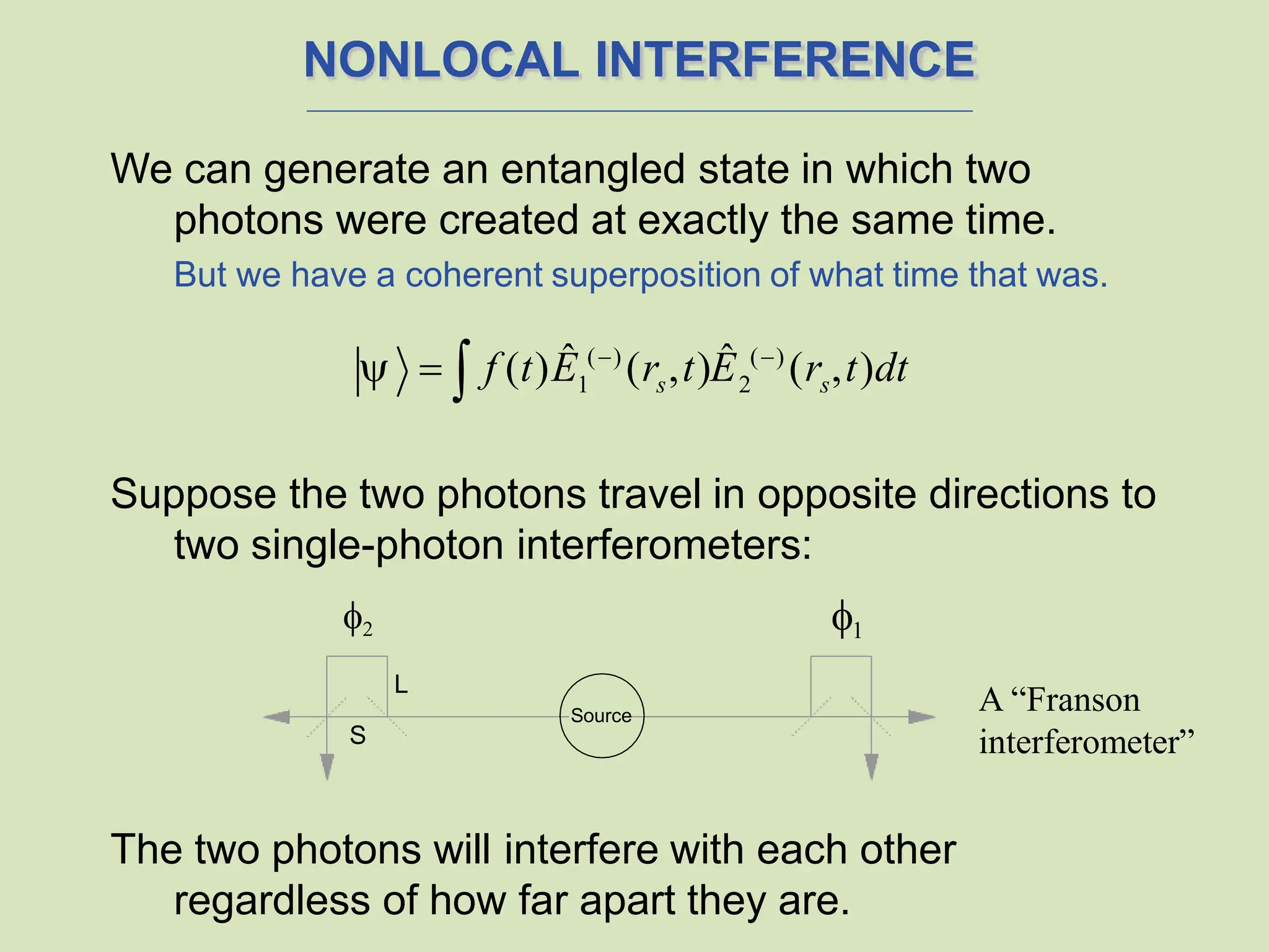 NONLOCAL INTERFERENCE
We can generate an entangled state in which two
photons were created at exactly the same time.
But we have a coherent superposition of what time that was.
Suppose the two photons travel in opposite directions to
two single-photon interferometers:
The two photons will interfere with each other
regardless of how far apart they are.
1 s 2 s
  f (t)Ê ()
(r ,t)Ê ()
(r ,t)dt

L
S
1
2
Source
A “Franson
interferometer”
 