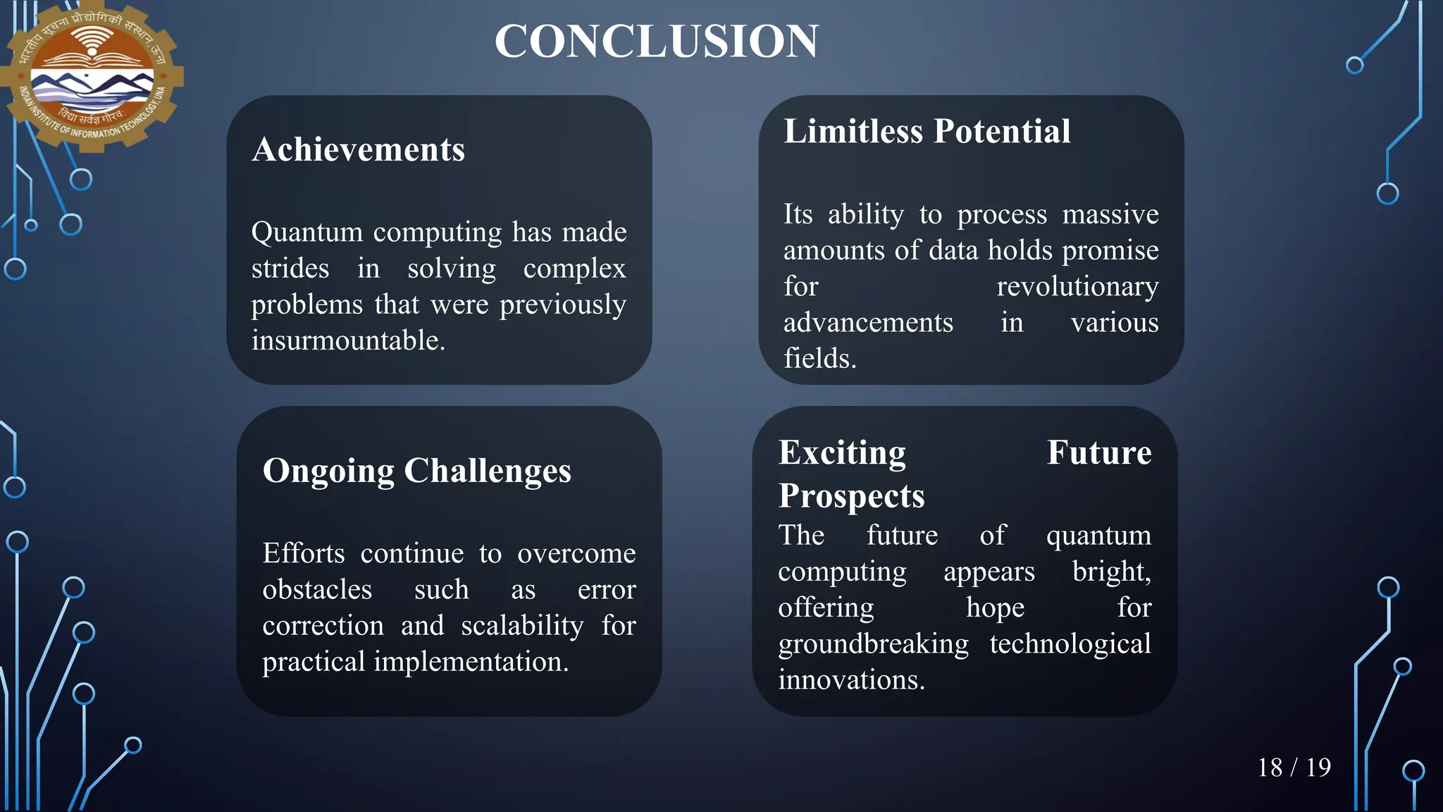 CONCLUSION
Achievements
Quantum computing has made
strides in solving complex
problems that were previously
insurmountable.
Limitless Potential
Its ability to process massive
amounts of data holds promise
for revolutionary
advancements in various
fields.
Ongoing Challenges
Efforts continue to overcome
obstacles such as error
correction and scalability for
practical implementation.
Exciting Future
Prospects
The future of quantum
computing appears bright,
offering hope for
groundbreaking technological
innovations.
18 / 19
 