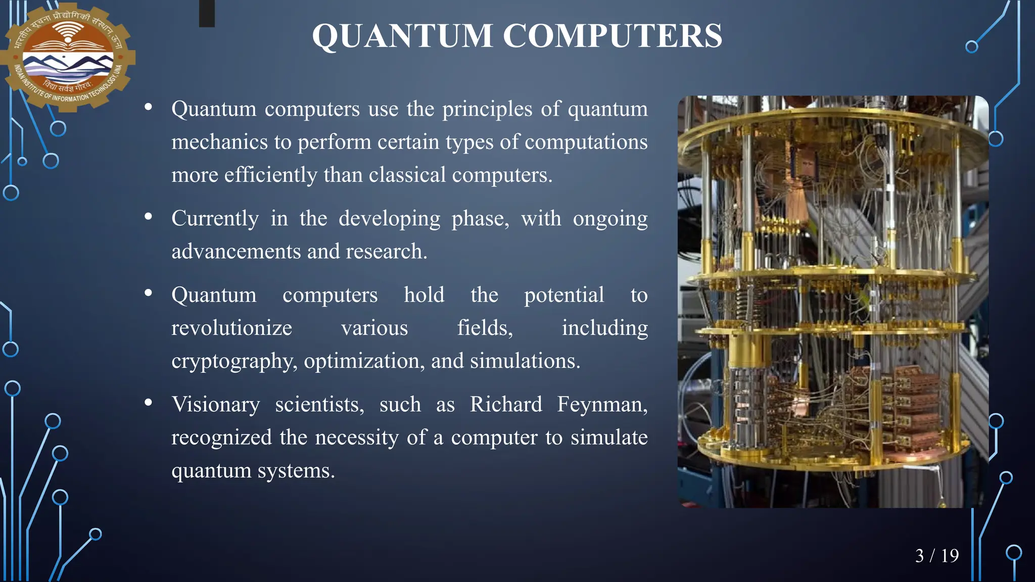 QUANTUM COMPUTERS
• Quantum computers use the principles of quantum
mechanics to perform certain types of computations
more efficiently than classical computers.
• Currently in the developing phase, with ongoing
advancements and research.
• Quantum computers hold the potential to
revolutionize various fields, including
cryptography, optimization, and simulations.
• Visionary scientists, such as Richard Feynman,
recognized the necessity of a computer to simulate
quantum systems.
3 / 19
 