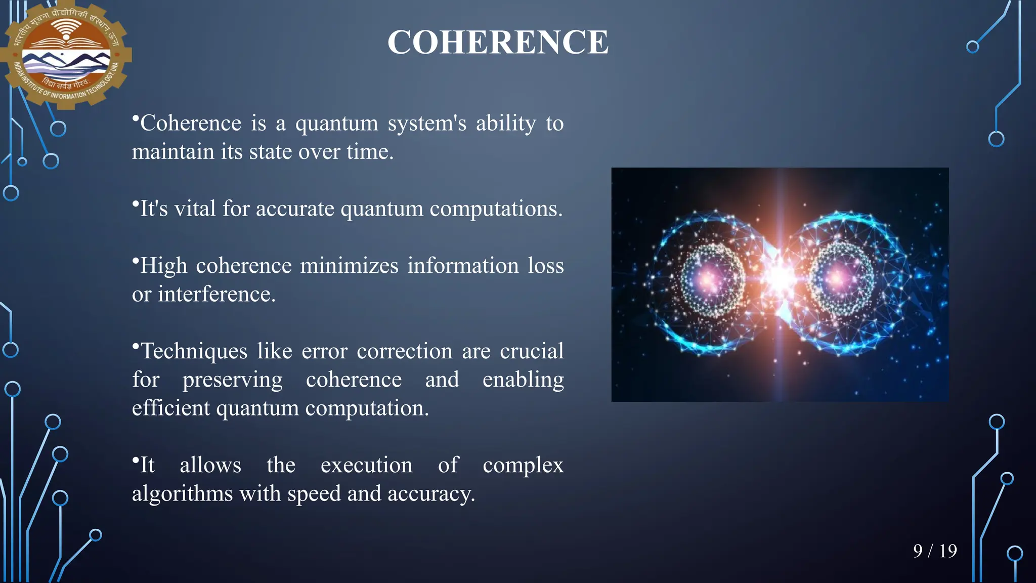 COHERENCE
•Coherence is a quantum system's ability to
maintain its state over time.
•It's vital for accurate quantum computations.
•High coherence minimizes information loss
or interference.
•Techniques like error correction are crucial
for preserving coherence and enabling
efficient quantum computation.
•It allows the execution of complex
algorithms with speed and accuracy.
9 / 19
 