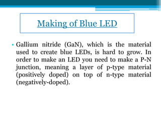 Making of Blue LED
• Gallium nitride (GaN), which is the material
used to create blue LEDs, is hard to grow. In
order to make an LED you need to make a P-N
junction, meaning a layer of p-type material
(positively doped) on top of n-type material
(negatively-doped).
 