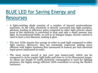 BLUE LED for Saving Energy and
Resourses
• A light-emitting diode consists of a number of layered semiconductor
materials. In the LED, electricity is directly converted into light particles,
photons, leading to efficiency gains compared to other light sources where
most of the electricity is converted to heat and only a small amount into
light. In incandescent bulbs, as well as in halogen lamps, electric current is
used to heat a wire filament, making it glow.
• The new LEDs require less energy in order to emit light compared to older
light sources. Moreover, they are constantly improved, getting more
efficient with higher luminous flux (measured in lumen) per unit electrical
input power (measured in watt).
• The most recent record is just over 300 lumen/watt, which can be
compared to 16 for regular light bulbs and close to 70 for fluorescent lamps.
As about one fourth of world electricity consumption is used for lighting
purposes, the highly energy-efficient LEDs contribute to saving the Earth’s
resources.
 