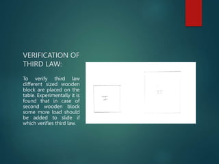 VERIFICATION OF
THIRD LAW:
To verify third law
different sized wooden
block are placed on the
table. Experimentally it is
found that in case of
second wooden block
some more load should
be added to slide if
which verifies third law.
 