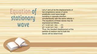 Let y1 and y2 be the displacements of
two progressive waves of same
amplitude a and wave length
travelling in opposite direction
simultaneously with the same velocity v.
The equations of these waves may be
expressed as follows,
y1 = a sin (ωt – kx) . . . (1)
y2 = a sin (ωt + kx) . . . (2)
Thus, the resultant displacement of the
particle of medium due to both the
waves will be determined
 