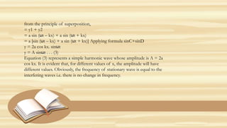from the principle of superposition,
= y1 + y2
= a sin (ωt – kx) + a sin (ωt + kx)
= a [sin (ωt – kx) + a sin (ωt + kx)] Applying formula sinC+sinD
y = 2a cos kx. sinωt
y = A sinωt . . . (3)
Equation (3) represents a simple harmonic wave whose amplitude is A = 2a
cos kx. It is evident that, for different values of x, the amplitude will have
different values. Obviously, the frequency of stationary wave is equal to the
interfering waves i.e. there is no change in frequency.
 