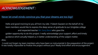ACKNOWLEDGEMENT :
Never let small minds convince you that your dreams are too big!!
Hello and good morning to you all from my side. I Yukesh Gautam on the behalf of my
team members would like to express the deep sense of gratitude to our Uniglobe college
and respected teacher Mr. Saroj Baral who gave the
golden opportunity to do this project. I really acknowledge your support ,effort and timely
guidance which actually helped us in better understanding of the subject matter.
Also,
I could not forget my team members who have been so instrumental in the preparation of the project.
It was totally impossible to finalize the project without you!! Really kind effort and encouragement.
 