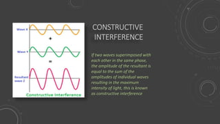 CONSTRUCTIVE
INTERFERENCE
If two waves superimposed with
each other in the same phase,
the amplitude of the resultant is
equal to the sum of the
amplitudes of individual waves
resulting in the maximum
intensity of light, this is known
as constructive interference
 