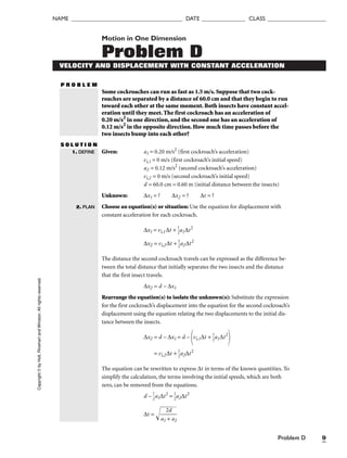 Problem D 9
NAME ______________________________________ DATE _______________ CLASS ____________________
Motion in One Dimension
Problem D
VELOCITY AND DISPLACEMENT WITH CONSTANT ACCELERATION
P R O B L E M
Some cockroaches can run as fast as 1.5 m/s. Suppose that two cock-
roaches are separated by a distance of 60.0 cm and that they begin to run
toward each other at the same moment. Both insects have constant accel-
eration until they meet. The first cockroach has an acceleration of
0.20 m/s2
in one direction, and the second one has an acceleration of
0.12 m/s2
in the opposite direction. How much time passes before the
two insects bump into each other?
S O L U T I O N
Given: a1 = 0.20 m/s2
(first cockroach’s acceleration)
vi,1 = 0 m/s (first cockroach’s initial speed)
a2 = 0.12 m/s2
(second cockroach’s acceleration)
vi,2 = 0 m/s (second cockroach’s initial speed)
d = 60.0 cm = 0.60 m (initial distance between the insects)
Unknown: ∆x1 = ? ∆x2 = ? ∆t = ?
Choose an equation(s) or situation: Use the equation for displacement with
constant acceleration for each cockroach.
∆x1 = vi,1∆t + 
1
2
a1∆t2
∆x2 = vi,2∆t + 
1
2
a2∆t2
The distance the second cockroach travels can be expressed as the difference be-
tween the total distance that initially separates the two insects and the distance
that the first insect travels.
∆x2 = d – ∆x1
Rearrange the equation(s) to isolate the unknown(s): Substitute the expression
for the first cockroach’s displacement into the equation for the second cockroach’s
displacement using the equation relating the two displacements to the initial dis-
tance between the insects.
∆x2 = d – ∆x1 = d –
vi,1∆t + 
1
2
a1∆t2

= vi,2∆t + 
1
2
a2∆t2
The equation can be rewritten to express ∆t in terms of the known quantities. To
simplify the calculation, the terms involving the initial speeds, which are both
zero, can be removed from the equations.
d – 
1
2
a1∆t2
= 
1
2
a2∆t2
∆t = 
a1

2
+
d
a
2


1. DEFINE
2. PLAN
Copyright
©
by
Holt,
Rinehart
and
Winston.
All
rights
reserved.
 