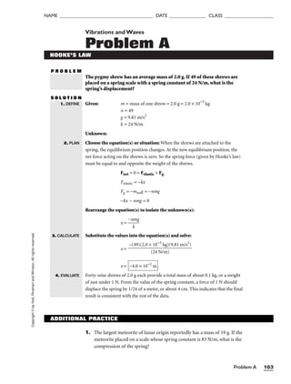 Problem A 103
NAME ______________________________________ DATE _______________ CLASS ____________________
Copyright
©
by
Holt,
Rinehart
and
Winston.
All
rights
reserved. Vibrations andWaves
Problem A
HOOKE’S LAW
The pygmy shrew has an average mass of 2.0 g. If 49 of these shrews are
placed on a spring scale with a spring constant of 24 N/m, what is the
spring’s displacement?
S O L U T I O N
Given: m = mass of one shrew = 2.0 g = 2.0 × 10−3
kg
n = 49
g = 9.81 m/s2
k = 24 N/m
Unknown:
Choose the equation(s) or situation: When the shrews are attached to the
spring, the equilibrium position changes. At the new equilibrium position, the
net force acting on the shrews is zero. So the spring force (given by Hooke’s law)
must be equal to and opposite the weight of the shrews.
Fnet = 0 = Felastic + Fg
Felastic = −kx
Fg = −mtotg = −nmg
−kx − nmg = 0
Rearrange the equation(s) to isolate the unknown(s):
x = 
−n
k
mg

Substitute the values into the equation(s) and solve:
x =
x =
Forty-nine shrews of 2.0 g each provide a total mass of about 0.1 kg, or a weight
of just under 1 N. From the value of the spring constant, a force of 1 N should
displace the spring by 1/24 of a meter, or about 4 cm. This indicates that the final
result is consistent with the rest of the data.
−4.0 × 10−2
m
−(49)(2.0 × 10−3
kg)(9.81 m/s2
)

(24 N/m)
1. DEFINE
2. PLAN
3. CALCULATE
4. EVALUATE
P R O B L E M
ADDITIONAL PRACTICE
1. The largest meteorite of lunar origin reportedly has a mass of 19 g. If the
meteorite placed on a scale whose spring constant is 83 N/m, what is the
compression of the spring?
 