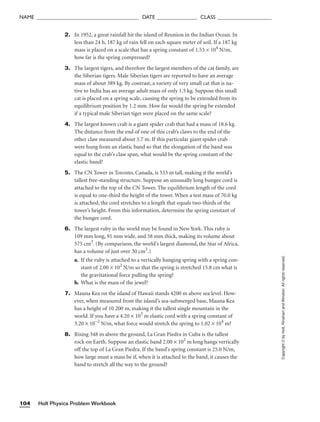 Holt Physics Problem Workbook
104
NAME ______________________________________ DATE _______________ CLASS ____________________
2. In 1952, a great rainfall hit the island of Reunion in the Indian Ocean. In
less than 24 h, 187 kg of rain fell on each square meter of soil. If a 187 kg
mass is placed on a scale that has a spring constant of 1.53 × 104
N/m,
how far is the spring compressed?
3. The largest tigers, and therefore the largest members of the cat family, are
the Siberian tigers. Male Siberian tigers are reported to have an average
mass of about 389 kg. By contrast, a variety of very small cat that is na-
tive to India has an average adult mass of only 1.5 kg. Suppose this small
cat is placed on a spring scale, causing the spring to be extended from its
equilibrium position by 1.2 mm. How far would the spring be extended
if a typical male Siberian tiger were placed on the same scale?
4. The largest known crab is a giant spider crab that had a mass of 18.6 kg.
The distance from the end of one of this crab’s claws to the end of the
other claw measured about 3.7 m. If this particular giant spider crab
were hung from an elastic band so that the elongation of the band was
equal to the crab’s claw span, what would be the spring constant of the
elastic band?
5. The CN Tower in Toronto, Canada, is 533 m tall, making it the world’s
tallest free-standing structure. Suppose an unusually long bungee cord is
attached to the top of the CN Tower. The equilibrium length of the cord
is equal to one-third the height of the tower. When a test mass of 70.0 kg
is attached, the cord stretches to a length that equals two-thirds of the
tower’s height. From this information, determine the spring constant of
the bungee cord.
6. The largest ruby in the world may be found in New York. This ruby is
109 mm long, 91 mm wide, and 58 mm thick, making its volume about
575 cm3
. (By comparison, the world’s largest diamond, the Star of Africa,
has a volume of just over 30 cm3
.)
a. If the ruby is attached to a vertically hanging spring with a spring con-
stant of 2.00 × 102
N/m so that the spring is stretched 15.8 cm what is
the gravitational force pulling the spring?
b. What is the mass of the jewel?
7. Mauna Kea on the island of Hawaii stands 4200 m above sea level. How-
ever, when measured from the island’s sea-submerged base, Mauna Kea
has a height of 10 200 m, making it the tallest single mountain in the
world. If you have a 4.20 × 103
m elastic cord with a spring constant of
3.20 × 10−2
N/m, what force would stretch the spring to 1.02 × 104
m?
8. Rising 348 m above the ground, La Gran Piedra in Cuba is the tallest
rock on Earth. Suppose an elastic band 2.00 × 102
m long hangs vertically
off the top of La Gran Piedra. If the band’s spring constant is 25.0 N/m,
how large must a mass be if, when it is attached to the band, it causes the
band to stretch all the way to the ground?
Copyright
©
by
Holt,
Rinehart
and
Winston.
All
rights
reserved.
 