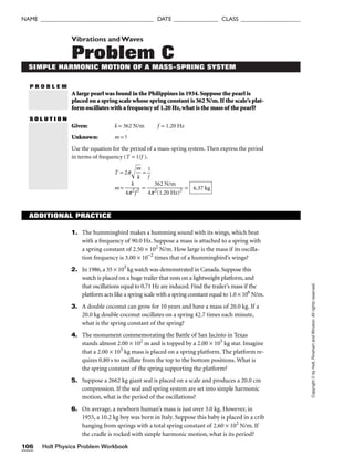 Holt Physics Problem Workbook
106
NAME ______________________________________ DATE _______________ CLASS ____________________
P R O B L E M
Copyright
©
by
Holt,
Rinehart
and
Winston.
All
rights
reserved.
Vibrations andWaves
Problem C
SIMPLE HARMONIC MOTION OF A MASS-SPRING SYSTEM
A large pearl was found in the Philippines in 1934.Suppose the pearl is
placed on a spring scale whose spring constant is 362 N/m.If the scale’s plat-
form oscillates with a frequency of 1.20 Hz,what is the mass of the pearl?
S O L U T I O N
Given: k = 362 N/m f = 1.20 Hz
Unknown: m = ?
Use the equation for the period of a mass-spring system. Then express the period
in terms of frequency (T = 1/f ).
T = 2p
m
k

 = 
1
f

m = 
4p
k
2
f2
 = 
4p
3
2
(
6
1
2
.2
N
0
/
H
m
z)2
 = 6.37 kg
ADDITIONAL PRACTICE
1. The hummingbird makes a humming sound with its wings, which beat
with a frequency of 90.0 Hz. Suppose a mass is attached to a spring with
a spring constant of 2.50 × 102
N/m. How large is the mass if its oscilla-
tion frequency is 3.00 × 10−2
times that of a hummingbird’s wings?
2. In 1986, a 35 × 103
kg watch was demonstrated in Canada. Suppose this
watch is placed on a huge trailer that rests on a lightweight platform, and
that oscillations equal to 0.71 Hz are induced. Find the trailer’s mass if the
platform acts like a spring scale with a spring constant equal to 1.0 × 106
N/m.
3. A double coconut can grow for 10 years and have a mass of 20.0 kg. If a
20.0 kg double coconut oscillates on a spring 42.7 times each minute,
what is the spring constant of the spring?
4. The monument commemorating the Battle of San Jacinto in Texas
stands almost 2.00 × 102
m and is topped by a 2.00 × 105
kg star. Imagine
that a 2.00 × 105
kg mass is placed on a spring platform. The platform re-
quires 0.80 s to oscillate from the top to the bottom positions. What is
the spring constant of the spring supporting the platform?
5. Suppose a 2662 kg giant seal is placed on a scale and produces a 20.0 cm
compression. If the seal and spring system are set into simple harmonic
motion, what is the period of the oscillations?
6. On average, a newborn human’s mass is just over 3.0 kg. However, in
1955, a 10.2 kg boy was born in Italy. Suppose this baby is placed in a crib
hanging from springs with a total spring constant of 2.60 × 102
N/m. If
the cradle is rocked with simple harmonic motion, what is its period?
 