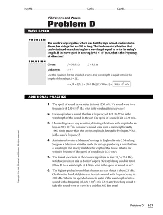 Problem D 107
NAME ______________________________________ DATE _______________ CLASS ____________________
P R O B L E M
Copyright
©
by
Holt,
Rinehart
and
Winston.
All
rights
reserved. Vibrations andWaves
Problem D
WAVE SPEED
The world’s largest guitar, which was built by high school students in In-
diana, has strings that are 9.0 m long. The fundamental vibration that
can be induced on each string has a wavelength equal to twice the string’s
length. If the wave speed in a string is 9.0  102
m/s, what is the frequency
of vibration?
S O L U T I O N
Given: f = 50.0 Hz L = 9.0 m
Unknown: v = ?
Use the equation for the speed of a wave. The wavelength is equal to twice the
length of the string (l = 2L).
v = fl = f(2L) = (50.0 Hz)[(2)(9.0 m)] = 9.0 × 102
m/s
ADDITIONAL PRACTICE
1. The speed of sound in sea water is about 1530 m/s. If a sound wave has a
frequency of 2.50 × 102
Hz, what is its wavelength in sea water?
2. Cicadas produce a sound that has a frequency of 123 Hz. What is the
wavelength of this sound in the air? The speed of sound in air is 334 m/s.
3. Human fingers are very sensitive, detecting vibrations with amplitudes as
low as 2.0 × 10–5
m. Consider a sound wave with a wavelength exactly
1000 times greater than the lowest amplitude detectable by fingers. What
is this wave’s frequency?
4. A nineteenth-century fisherman’s cottage in England is only 2.54 m long.
Suppose a fisherman whistles inside the cottage, producing a note that has
a wavelength that exactly matches the length of the house. What is the
whistle’s frequency? The speed of sound in air is 334 m/s.
5. The lowest vocal note in the classical repertoire is low D (f = 73.4 Hz),
which occurs in an aria in Mozart’s opera Die Entführung aus dem Serail.
If low D has a wavelength of 4.50 m, what is the speed of sound in air?
6. The highest-pitched sound that a human ear can detect is about 21 kHz.
On the other hand, dolphins can hear ultrasound with frequencies up to
280 kHz. What is the speed of sound in water if the wavelength of ultra-
sound with a frequency of 2.80 × 105
Hz is 0.510 cm? How long would it
take this sound wave to travel to a dolphin 3.00 km away?
 