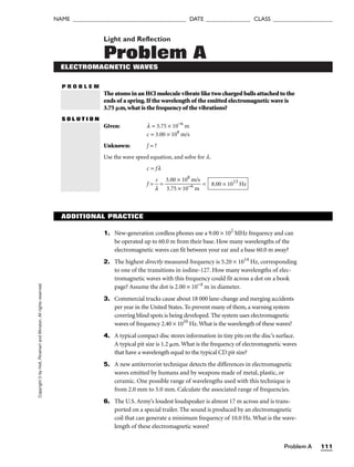Problem A 111
NAME ______________________________________ DATE _______________ CLASS ____________________
Copyright
©
by
Holt,
Rinehart
and
Winston.
All
rights
reserved. Light and Reflection
Problem A
P R O B L E M
ELECTROMAGNETIC WAVES
The atoms in an HCl molecule vibrate like two charged balls attached to the
ends of a spring.If the wavelength of the emitted electromagnetic wave is
3.75 m,what is the frequency of the vibrations?
S O L U T I O N
Given: l = 3.75 × 10−6
m
c = 3.00 × 108
m/s
Unknown: f = ?
Use the wave speed equation, and solve for l.
c = fl
f = 
l
c
 = 
3
3
.
.
0
7
0
5
×
×
1
1
0
0
8
−6
m
m
/s
 = 8.00 × 1013
Hz
ADDITIONAL PRACTICE
1. New-generation cordless phones use a 9.00 × 102
MHz frequency and can
be operated up to 60.0 m from their base. How many wavelengths of the
electromagnetic waves can fit between your ear and a base 60.0 m away?
2. The highest directly measured frequency is 5.20 × 1014
Hz, corresponding
to one of the transitions in iodine-127. How many wavelengths of elec-
tromagnetic waves with this frequency could fit across a dot on a book
page? Assume the dot is 2.00 × 10−4
m in diameter.
3. Commercial trucks cause about 18 000 lane-change and merging accidents
per year in the United States. To prevent many of them, a warning system
covering blind spots is being developed. The system uses electromagnetic
waves of frequency 2.40 × 1010
Hz.What is the wavelength of these waves?
4. A typical compact disc stores information in tiny pits on the disc’s surface.
A typical pit size is 1.2 m. What is the frequency of electromagnetic waves
that have a wavelength equal to the typical CD pit size?
5. A new antiterrorist technique detects the differences in electromagnetic
waves emitted by humans and by weapons made of metal, plastic, or
ceramic. One possible range of wavelengths used with this technique is
from 2.0 mm to 5.0 mm. Calculate the associated range of frequencies.
6. The U.S. Army’s loudest loudspeaker is almost 17 m across and is trans-
ported on a special trailer. The sound is produced by an electromagnetic
coil that can generate a minimum frequency of 10.0 Hz. What is the wave-
length of these electromagnetic waves?
 