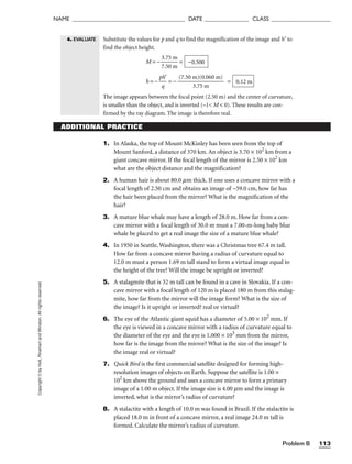 Problem B 113
NAME ______________________________________ DATE _______________ CLASS ____________________
Copyright
©
by
Holt,
Rinehart
and
Winston.
All
rights
reserved.
ADDITIONAL PRACTICE
1. In Alaska, the top of Mount McKinley has been seen from the top of
Mount Sanford, a distance of 370 km. An object is 3.70 × 102
km from a
giant concave mirror. If the focal length of the mirror is 2.50 × 102
km
what are the object distance and the magnification?
2. A human hair is about 80.0 mm thick. If one uses a concave mirror with a
focal length of 2.50 cm and obtains an image of −59.0 cm, how far has
the hair been placed from the mirror? What is the magnification of the
hair?
3. A mature blue whale may have a length of 28.0 m. How far from a con-
cave mirror with a focal length of 30.0 m must a 7.00-m-long baby blue
whale be placed to get a real image the size of a mature blue whale?
4. In 1950 in Seattle, Washington, there was a Christmas tree 67.4 m tall.
How far from a concave mirror having a radius of curvature equal to
12.0 m must a person 1.69 m tall stand to form a virtual image equal to
the height of the tree? Will the image be upright or inverted?
5. A stalagmite that is 32 m tall can be found in a cave in Slovakia. If a con-
cave mirror with a focal length of 120 m is placed 180 m from this stalag-
mite, how far from the mirror will the image form? What is the size of
the image? Is it upright or inverted? real or virtual?
6. The eye of the Atlantic giant squid has a diameter of 5.00 × 102
mm. If
the eye is viewed in a concave mirror with a radius of curvature equal to
the diameter of the eye and the eye is 1.000 × 103
mm from the mirror,
how far is the image from the mirror? What is the size of the image? Is
the image real or virtual?
7. Quick Bird is the first commercial satellite designed for forming high-
resolution images of objects on Earth. Suppose the satellite is 1.00 ×
102
km above the ground and uses a concave mirror to form a primary
image of a 1.00 m object. If the image size is 4.00 mm and the image is
inverted, what is the mirror’s radius of curvature?
8. A stalactite with a length of 10.0 m was found in Brazil. If the stalactite is
placed 18.0 m in front of a concave mirror, a real image 24.0 m tall is
formed. Calculate the mirror’s radius of curvature.
Substitute the values for p and q to find the magnification of the image and h′ to
find the object height.
M = − 
3
7
.
.
7
5
5
0
m
m
 =
h = − 
p
q
h′
 = − 
(7.50 m
3.7
)(
5
0
m
.060 m)
 =
The image appears between the focal point (2.50 m) and the center of curvature,
is smaller than the object, and is inverted (–1 M  0). These results are con-
firmed by the ray diagram. The image is therefore real.
0.12 m
−0.500
4. EVALUATE
 