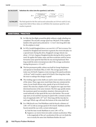 Holt Physics Problem Workbook
10
NAME ______________________________________ DATE _______________ CLASS ____________________
Substitute the values into the equation(s) and solve:
∆t =
=  =
The final speeds for the first and second cockroaches are 0.38 m/s and 0.23 m/s,
respectively. Both of these values are well below the maximum speed for cock-
roaches in general.
1.9 s
1.2 m

0.32 m/s2
(2)(0.60 m)

0.20 
m
s2
 + 0.12 
m
s2

Copyright
©
by
Holt,
Rinehart
and
Winston.
All
rights
reserved.
ADDITIONAL PRACTICE
1. In 1986, the first flight around the globe without a single refueling was
completed. The aircraft’s average speed was 186 km/h. If the airplane
landed at this speed and accelerated at −1.5 m/s2
, how long did it take
for the airplane to stop?
2. In 1976, Gerald Hoagland drove a car over 8.0 × 102
km in reverse. For-
tunately for Hoagland and motorists in general, the event took place on
a special track. During this drive, Hoagland’s average velocity was
about –15.0 m/s. Suppose Hoagland decides during his drive to go for-
ward. He applies the brakes, stops, and then accelerates until he moves
forward at same speed he had when he was moving backward. How
long would the entire reversal process take if the average acceleration
during this process is +2.5 m/s2
?
3. The first permanent public railway was built by George Stephenson
and opened in Cleveland, Ohio, in 1825. The average speed of the
trains was 24.0 km/h. Suppose a train moving at this speed accelerates
–0.20 m/s2
until it reaches a speed of 8.0 km/h. How long does it take
the train to undergo this change in speed?
4. The winding cages in mine shafts are used to move workers in and out
of the mines. These cages move much faster than any commercial ele-
vators. In one South African mine, speeds of up to 65.0 km/h are at-
tained. The mine has a depth of 2072 m. Suppose two cages start their
downward journey at the same moment. The first cage quickly attains
the maximum speed (an unrealistic situation), then proceeds to de-
scend uniformly at that speed all the way to the bottom. The second
cage starts at rest and then increases its speed with a constant accelera-
tion of magnitude 4.00 × 10–2
m/s2
. How long will the trip take for
each cage? Which cage will reach the bottom of the mine shaft first?
5. In a 1986 bicycle race, Fred Markham rode his bicycle a distance of
2.00 × 102
m with an average speed of 105.4 km/h. Markham and the
bicycle started the race with a certain initial speed.
a. Find the time it took Markham to cover 2.00 × 102
m.
b. Suppose a car moves from rest under constant acceleration. What
is the magnitude of the car’s acceleration if the car is to finish the
race at exactly the same time Markham finishes the race?
3. CALCULATE
4. EVALUATE
 