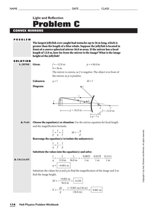 P R O B L E M
Light and Reflection
Problem C
CONVEX MIRRORS
The largest jellyfish ever caught had tentacles up to 36 m long, which is
greater than the length of a blue whale. Suppose the jellyfish is located in
front of a convex spherical mirror 36.0 m away. If the mirror has a focal
length of 12.0 m, how far from the mirror is the image? What is the image
height of the jellyfish?
S O L U T I O N
Given: f = −12.0 m p = +36.0 m
h = 36 m
The mirror is convex, so f is negative. The object is in front of
the mirror, so p is positive.
Unknown: q = ? M = ?
Diagram:
Choose the equation(s) or situation: Use the mirror equation for focal length
and the magnification formula.

p
1
 + 
1
q
 = 
1
f
 M = − 
p
q

Rearrange the equation(s) to isolate the unknown(s):

1
q
 = 
1
f
 − 
p
1

Substitute the values into the equation(s) and solve:

1
q
 = − 
12.
1
0m
 − 
36.
1
0 m
 = − 
0.
1
08
m
33
 − 
0.
1
02
m
78
 − 
0.
1
11
m
11

q =
Substitute the values for p and q to find the magnification of the image and h to
find the image height.
M = − 
−
3
9
6
.0
.0
01
m
m
 =
h′
= − 
q
p
h
 = − 
(− 9.0
(
0
3
1
6.
m
0 m
)(3
)
6 m)
 = 9.001 m
0.250
−9.001 m
p = 36.0 m
2 2
3
3
1
F C
f =–12.0 m
q = ?
1
1. DEFINE
2. PLAN
3. CALCULATE
Holt Physics Problem Workbook
114
NAME ______________________________________ DATE _______________ CLASS ____________________
Copyright
©
by
Holt,
Rinehart
and
Winston.
All
rights
reserved.
 