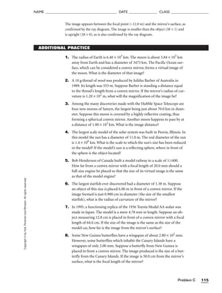 Problem C 115
NAME ______________________________________ DATE _______________ CLASS ____________________
Copyright
©
by
Holt,
Rinehart
and
Winston.
All
rights
reserved.
ADDITIONAL PRACTICE
The image appears between the focal point (–12.0 m) and the mirror’s surface, as
confirmed by the ray diagram. The image is smaller than the object (M  1) and
is upright (M  0), as is also confirmed by the ray diagram.
1. The radius of Earth is 6.40 × 103
km. The moon is about 3.84 × 105
km
away from Earth and has a diameter of 3475 km. The Pacific Ocean sur-
face, which can be considered a convex mirror, forms a virtual image of
the moon. What is the diameter of that image?
2. A 10 g thread of wool was produced by Julitha Barber of Australia in
1989. Its length was 553 m. Suppose Barber is standing a distance equal
to the thread’s length from a convex mirror. If the mirror’s radius of cur-
vature is 1.20 × 102
m, what will the magnification of the image be?
3. Among the many discoveries made with the Hubble Space Telescope are
four new moons of Saturn, the largest being just about 70.0 km in diam-
eter. Suppose this moon is covered by a highly reflective coating, thus
forming a spherical convex mirror. Another moon happens to pass by at
a distance of 1.00 × 102
km. What is the image distance?
4. The largest scale model of the solar system was built in Peoria, Illinois. In
this model the sun has a diameter of 11.0 m. The real diameter of the sun
is 1.4 × 106
km. What is the scale to which the sun’s size has been reduced
in the model? If the model’s sun is a reflecting sphere, where in front of
the sphere is the object located?
5. Bob Henderson of Canada built a model railway to a scale of 1:1400.
How far from a convex mirror with a focal length of 20.0 mm should a
full-size engine be placed so that the size of its virtual image is the same
as that of the model engine?
6. The largest starfish ever discovered had a diameter of 1.38 m. Suppose
an object of this size is placed 6.00 m in front of a convex mirror. If the
image formed is just 0.900 cm in diameter (the size of the smallest
starfish), what is the radius of curvature of the mirror?
7. In 1995, a functioning replica of the 1936 Toyota Model AA sedan was
made in Japan. The model is a mere 4.78 mm in length. Suppose an ob-
ject measuring 12.8 cm is placed in front of a convex mirror with a focal
length of 64.0 cm. If the size of the image is the same as the size of the
model car, how far is the image from the mirror’s surface?
8. Some New Guinea butterflies have a wingspan of about 2.80 × 102
mm.
However, some butterflies which inhabit the Canary Islands have a
wingspan of only 2.00 mm. Suppose a butterfly from New Guinea is
placed in front a convex mirror. The image produced is the size of a but-
terfly from the Canary Islands. If the image is 50.0 cm from the mirror’s
surface, what is the focal length of the mirror?
 