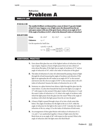 Problem A 117
NAME ______________________________________ DATE _______________ CLASS ____________________
Refraction
Problem A
P R O B L E M
Copyright
©
by
Holt,
Rinehart
and
Winston.
All
rights
reserved.
SNELL’S LAW
The smallest brilliant-cut diamond has a mass of about 15 µg and a height
of just 0.11 mm.Suppose a ray of light enters the diamond from the air
and,upon contact with one of the gem’s facets,refracts at an angle of 22.2°.
If the angle of incidence is 65.0°,what is the diamond’s index of refraction?
S O L U T I O N
Given: qi = 65.0° qr = 22.2° ni = 1.00
Unknown: nr = ?
Use the equation for Snell’s law.
nisin qi = nrsin qr
nr = ni 
s
s
i
i
n
n
q
q
r
i
 = (1.00)
(
(
s
s
i
i
n
n
6
2
5
2
.
.
0
2
°
°
)
)
 = 2.40
ADDITIONAL PRACTICE
1. Extra dense flint glass has one of the highest indices of refraction of any
type of glass. Suppose a beam of light passes from air into a block of
extra dense flint glass. If the light has an angle of incidence of 72° and an
angle of refraction of 34°, what is the index of refraction of the glass?
2. The index of refraction of a clear oil is determined by passing a beam of light
through the oil and measuring the angles of incidence and refraction. If the
light in air approaches the oil’s surface at an angle of 47.9° to the normal
and moves into the oil at an angle of 29.0° to the normal, what is the oil’s
index of refraction? Assume the index of refraction for air is 1.00.
3. Someone on a glass-bottom boat shines a light through the glass into the
water below. A scuba diver beneath the boat sees the light at an angle of
17° with respect to the normal. If the glass’s index of refraction is 1.5 and
the water’s index of refraction is 1.33, what is the angle of incidence with
which the light passes from the glass into the water? What is the angle of
incidence with which the light passes from the air into the glass?
4. A beam of light is passed through a layer of ice into a fresh-water lake
below. The angle of incidence for the light in the ice is 55.0°, while the
angle of refraction for the light in the water is 53.8°. Calculate the index of
refraction of the ice, using 1.33 as the index of refraction of fresh water.
5. An arrangement of three glass blocks with indices of refraction of 1.5,
1.6, and 1.7 are sandwiched together. A beam of light enters the first
block from air at an angle of 48° with respect to the normal. What is the
angle of refraction after the light enters the third block?
 