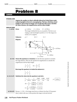 NAME ______________________________________ DATE _______________ CLASS ____________________
P R O B L E M
Copyright
©
by
Holt,
Rinehart
and
Winston.
All
rights
reserved.
Refraction
Problem B
LENSES
Suppose the smallest car that is officially allowed on United States roads
is placed upright in front of a converging lens. The lens, which has a focal
length of 1.50 m, forms an image 75.0 cm tall and 2.00 m away. Calculate
the object distance, the magnification, and the object height.
S O L U T I O N
Given: q = +2.00 m f = +1.50 m h′ = −0.750 m
The image is behind the lens, so q is positive. The lens is con-
verging, so the focal length is positive (f  0). The image is in-
verted, so h′ is negative.
Unknown: p = ? M = ? h = ?
Diagram:
Choose the equation(s) or situation: Use the thin-lens equation to calculate
the image distance. Then use the equation for magnification to calculate the
magnification and the object height.

1
f
 = 
p
1
 + 
1
q
 M = −
p
q
 = 
h
h
′

Rearrange the equation(s) to isolate the unknown(s):

p
1
 = 
1
f
 − 
1
q

Substitute the values into the equation(s) and solve:

p
1
 = 
1.5
1
0 m
 − 
2.0
1
0 m
 = 
0
1
.6
m
67
 − 
0
1
.5
m
00
 = 
0
1
.1
m
67
 p =
M = −
p
q
 = − 
(
(
2
6
.
.
0
0
0
0
m
m
)
)
 =
h = 
M
h′
 = 
(−
(−
0.
0
7
.
5
3
0
33
m
)
)
 =
Because −1  M  1, the image must form at a distance less than 2f but greater
than f, which is the case. At this position the image is real and inverted.
2.25 m
−0.333
6.00 m
1
3
2
1
F
F
2F
2F
3
2
p = ?
f = 1.50 m
f
q = 2.00 m
h = ?
h' = –0.750 m
1. DEFINE
2. PLAN
3. CALCULATE
4. EVALUATE
118 Holt Physics Problem Workbook
 