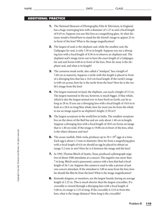 Problem B 119
NAME ______________________________________ DATE _______________ CLASS ____________________
Copyright
©
by
Holt,
Rinehart
and
Winston.
All
rights
reserved. ADDITIONAL PRACTICE
1. The National Museum of Photography, Film  Television, in England,
has a huge converging lens with a diameter of 1.37 m and a focal length
of 8.45 m. Suppose you use this lens as a magnifying glass. At what dis-
tance would a friend have to stand for the friend’s image to appear 25 m
in front of the lens? What is the image magnification?
2. The largest of seals is the elephant seal, while the smallest seal, the
Galápagos fur seal, is only 1.50 m in length. Suppose you use a diverg-
ing lens with a focal length of 8.58 m to observe an elephant seal. The
elephant seal’s image turns out to have the exact length of a Galápagos
fur seal and forms 6.00 m in front of the lens. How far away is the ele-
phant seal, and what is its length?
3. The common musk turtle, also called a “stinkpot,” has a length of
7.60 cm at maturity. Suppose a turtle with this length is placed in front
of a diverging lens that has a 14.0 cm focal length. If the turtle’s image
is 4.00 cm across, how far is the turtle from the lens? How far is the tur-
tle’s image from the lens?
4. The largest mammal on land, the elephant, can reach a height of 3.5 m.
The largest mammal in the sea, however, is much bigger. A blue whale,
which is also the largest animal ever to have lived on Earth, can be as
long as 28 m. If you use a diverging lens with a focal length of 10.0 m to
look at a 28.0-m-long blue whale, how far must you be from the whale
to see an image equal to an elephant’s height (3.50 m)?
5. The largest scorpions in the world live in India. The smallest scorpions
live on the shore of the Red Sea and are only about 1.40 cm in length.
Suppose a diverging lens with a focal length of 20.0 cm forms an image
that is 1.40 cm wide. If the image is 19.00 cm in front of the lens, what
is the object distance and size?
6. The ocean sunfish, Mola mola, produces up to 30 × 106
eggs at a time.
Each egg is about 1.3 mm in diameter. How far from a magnifying glass
with a focal length of 6.0 cm should an egg be placed to obtain an
image 5.2 mm in size? How far is it between the image and the lens?
7. In 1992, Thomas Bleich of Austin, Texas, produced a photograph nega-
tive of about 3500 attendants at a concert. The negative was more than
7 m long. Bleich used a panoramic camera with a lens that had a focal
length of 26.7 cm. Suppose this camera is used to take a picture of just
one concert attendant. If the attendant is 3.00 m away from the lens, how
far should the film be from the lens? What is the image magnification?
8. Komodo dragons, or monitors, are the largest lizards, having an average
length of 2.25 m. This is much shorter than the largest crocodiles. If a
crocodile is viewed through a diverging lens with a focal length of
5.68 m, its image is 2.25 m long. If the crocodile is 12.0 m from this
lens, what is the image distance? How long is the crocodile?
 