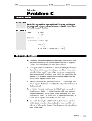 Problem C 121
NAME ______________________________________ DATE _______________ CLASS ____________________
P R O B L E M
Rutile, TiO2, has one of the highest indices of refraction: 2.80. Suppose
the critical angle between rutile and an unknown liquid is 33.6°.What is
the liquid’s index of refraction?
S O L U T I O N
Given: qc = 33.6°
ni = 2.80
Unknown: nr = ?
Use the equation for critical angle.
sin qc = 
n
n
r
i

nr = ni sin qc = (2.80)(sin 33.6°) = 1.54
Copyright
©
by
Holt,
Rinehart
and
Winston.
All
rights
reserved. Refraction
Problem C
CRITICAL ANGLE
ADDITIONAL PRACTICE
1. Light moves from glass into a substance of unknown refraction index. If the
critical angle for the glass is 46° and the index of refraction for the glass is
1.5, what is the index of refraction of the other substance?
2. The largest uncut diamond had a mass of more than 600 g. Eventually, the
diamond was cut into several pieces. Suppose one of those pieces is a cube
with sides 1.00 cm wide. If a beam of light were to pass from air into the
diamond with an angle of incidence equal to 75.0°, the angle of refraction
would be 23.3°. From this information, calculate the index of refraction
and the critical angle for diamond in air.
3. A British company makes optical fibers that are 13.6 km in length. If the
critical angle for the fibers in air is 42.1°, what is the index of refraction of
the fiber material?
4. In 1996, the Fiberoptic Link Around the Globe (FLAG) was started. It
initially involves placing a 27 000 km fiber optic cable at the bottom of
the Mediterranean Sea and the Indian Ocean. Suppose the index of re-
fraction of this fiber is 1.56 and the index of refraction of sea water 1.36,
what is critical angle for internal reflection in the fiber?
5. The world’s thinnest glass is 0.025 mm thick. If the index of refraction
for this glass is 1.52, what is the critical angle of ocean water? How far
will a ray of light travel in the glass if it undergoes one internal reflection
at the critical angle?
 