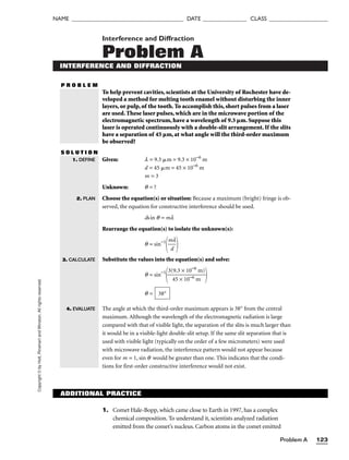 Problem A 123
NAME ______________________________________ DATE _______________ CLASS ____________________
Copyright
©
by
Holt,
Rinehart
and
Winston.
All
rights
reserved. Interference and Diffraction
Problem A
INTERFERENCE AND DIFFRACTION
P R O B L E M
To help prevent cavities, scientists at the University of Rochester have de-
veloped a method for melting tooth enamel without disturbing the inner
layers, or pulp, of the tooth. To accomplish this, short pulses from a laser
are used. These laser pulses, which are in the microwave portion of the
electromagnetic spectrum, have a wavelength of 9.3 µm. Suppose this
laser is operated continuously with a double-slit arrangement. If the slits
have a separation of 45 µm, at what angle will the third-order maximum
be observed?
S O L U T I O N
Given: l = 9.3 m = 9.3 × 10−6
m
d = 45 m = 45 × 10−6
m
m = 3
Unknown: q = ?
Choose the equation(s) or situation: Because a maximum (bright) fringe is ob-
served, the equation for constructive interference should be used.
dsin q = ml
Rearrange the equation(s) to isolate the unknown(s):
q = sin−1

m
d
l


Substitute the values into the equation(s) and solve:
q = sin−1

3(
4
9
5
.3
×
×
1
1
0
0
−
−
6
6
m
m)


q =
The angle at which the third-order maximum appears is 38° from the central
maximum. Although the wavelength of the electromagnetic radiation is large
compared with that of visible light, the separation of the slits is much larger than
it would be in a visible-light double-slit setup. If the same slit separation that is
used with visible light (typically on the order of a few micrometers) were used
with microwave radiation, the interference pattern would not appear because
even for m = 1, sin q would be greater than one. This indicates that the condi-
tions for first-order constructive interference would not exist.
38°
1. DEFINE
2. PLAN
3. CALCULATE
4. EVALUATE
ADDITIONAL PRACTICE
1. Comet Hale-Bopp, which came close to Earth in 1997, has a complex
chemical composition. To understand it, scientists analyzed radiation
emitted from the comet’s nucleus. Carbon atoms in the comet emitted
 