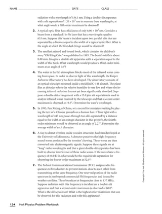 radiation with a wavelength of 156.1 nm. Using a double-slit apparatus
with a slit separation of 1.20 × 103
nm to measure these wavelengths, at
what angle would a fifth-order maximum be observed?
2. A typical optic fiber has a thickness of only 6.00 × 103
nm. Consider a
beam from a standard He-Ne laser that has a wavelength equal to
633 nm. Suppose this beam is incident upon two parallel slits that are
separated by a distance equal to the width of a typical optic fiber. What is
the angle at which the first dark fringe would be observed?
3. The smallest printed and bound book, which contains the children’s
story “Old King Cole,” was published in 1985. The book’s width is about
0.80 mm. Imagine a double-slit apparatus with a separation equal to the
width of this book. What wavelength would produce a third-order mini-
mum at an angle of 1.6°?
4. The water in Earth’s atmosphere blocks most of the infrared waves com-
ing from space. In order to observe light of this wavelength, the Kuiper
Airborne Observatory has been developed. The observatory consists of
an optical telescope mounted inside a modified C-141 aircraft. The plane
flies at altitudes where the relative humidity is very low and where the in-
coming infrared radiation has not yet been significantly absorbed. Sup-
pose a double-slit arrangement with a 15.0 mm slit separation is used to
analyze infrared waves received by the telescope and that a second-order
maximum is observed at 19.5°. Determine the wave’s wavelength.
5. In 1995, Pan Xixing, of China, set a record for miniature writing by plac-
ing the text of a Chinese proverb on a human hair. If blue light with a
wavelength of 443 nm passes through two slits separated by a distance
equal to the width of an average character in that proverb, the fourth-
order minimum would be observed at an angle of 2.27°. Determine the
average width of each character.
6. A way to detect termites inside wooden structures has been developed at
the University of Minnesota. A detector perceives the high-frequency
sound waves produced by the termites’ chewing. These waves are then
converted into electromagnetic signals. Suppose these signals are at
“long” radio wavelengths and that a giant double-slit apparatus has been
built to observe interference of these radio waves. If the waves have a fre-
quency of 60.0 kHz, what would be the required slit separation for
observing the fourth-order maximum at 52.0°?
7. The Federal Communications Commission (FCC) assigns radio fre-
quencies to broadcasters to prevent stations close to each other from
transmitting at the same frequency. One reserved portion of the radio
spectrum is just beyond commercial FM frequencies and is used by
weather satellites. These broadcast at frequencies close to 137 MHz.
Suppose radiation with this frequency is incident on a double-slit
apparatus and that a second-order maximum is observed at 60.0°.
What is the slit separation? What is the highest order maximum that can
be observed for this radiation and with this apparatus?
Holt Physics Problem Workbook
124
NAME ______________________________________ DATE _______________ CLASS ____________________
Copyright
©
by
Holt,
Rinehart
and
Winston.
All
rights
reserved.
 