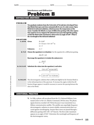 Problem B 125
NAME ______________________________________ DATE _______________ CLASS ____________________
Copyright
©
by
Holt,
Rinehart
and
Winston.
All
rights
reserved. Interference and Diffraction
Problem B
DIFFRACTION GRATINGS
P R O B L E M
Two graduate students from the University of Nevada have developedVene-
tian blinds that open and close automatically by use of a solar sensor.Open
blinds let in infrared radiation,which increases the temperature of the
room.Consider the blinds as a type of diffraction grating with a line separa-
tion equal to 5.0 cm.Suppose the infrared waves pass through this grating
so that the third-order maximum is observed at an angle of 0.69°.What is
the wavelength of the infrared radiation?
S O L U T I O N
Given: q = 0.69°
d = 5.0 cm = 5.0 × 10−2
m
m = 3
Unknown: l = ?
Choose the equation(s) or situation: Use the equation for a diffraction grating.
dsin q = ml
Rearrange the equation(s) to isolate the unknown(s):
l =
ds
m
in q

Substitute the values into the equation(s) and solve:
l =
l =
The electromagnetic radiation that is diffracted slightly by the Venetian blinds is
in the infrared portion of the spectrum. To increase the angle at which the dif-
fraction fringes appear, it would be necessary to narrow the spacing between the
slats in the blinds.
2.0 × 10−4
m = 0.20 mm
(5.0 × 10−2
m)(sin 0.69°)

3
1. DEFINE
2. PLAN
3. CALCULATE
4. EVALUATE
ADDITIONAL PRACTICE
1. In 1996, a phone call was placed from the U.S. National Military Com-
mand Center to the U.S. Atlantic Command, 304 km away. The phone
signal, however, traveled 120 750 km because it was transmitted via a
Milstar communication satellite. The satellite uses superhigh-frequency
electromagnetic radiation to ensure reliable communication that is se-
cured against eavesdropping. Assume these waves are passed through a
diffraction grating with 1.00 × 102
lines/m. The first-order maximum
appears at an angle of 30.0°. Determine the wavelength and frequency of
the electromagnetic waves.
 