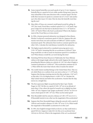 Problem D 11
NAME ______________________________________ DATE _______________ CLASS ____________________
6. Some tropical butterflies can reach speeds of up to 11 m/s. Suppose a
butterfly flies at a speed of 6.0 m/s while another flying insect some dis-
tance ahead flies in the same direction with a constant speed. The but-
terfly then increases its speed at a constant rate of 1.4 m/s2
and catches
up to the other insect 3.0 s later. How far does the butterfly travel dur-
ing the race?
7. Mary Rife, of Texas, set a women’s world speed record for sailing. In
1977, her vessel, Proud Mary, reached a speed of 3.17 × 102
km/h. Sup-
pose it takes 8.0 s for the boat to decelerate from 3.17 × 102
km/h to
2.00 × 102
km/h. What is the boat’s acceleration? What is the displace-
ment of the Proud Mary as it slows down?
8. In 1994, a human-powered submarine was designed in Boca Raton,
Florida. It achieved a maximum speed of 3.06 m/s. Suppose this sub-
marine starts from rest and accelerates at 0.800 m/s2
until it reaches
maximum speed. The submarine then travels at constant speed for an-
other 5.00 s. Calculate the total distance traveled by the submarine.
9. The highest speed achieved by a standard nonracing sports car is
3.50 × 102
km/h. Assuming that the car accelerates at 4.00 m/s2
, how
long would this car take to reach its maximum speed if it is initially at
rest? What distance would the car travel during this time?
10. Stretching 9345 km from Moscow to Vladivostok, the Trans-Siberian
railway is the longest single railroad in the world. Suppose the train is ap-
proaching the Moscow station at a velocity of +24.7 m/s when it begins a
constant acceleration of –0.850 m/s2
. This acceleration continues for 28
s. What will be the train’s final velocity when it reaches the station?
11. The world’s fastest warship belongs to the United States Navy. This ves-
sel, which floats on a cushion of air, can move as fast as 1.7 × 102
km/h.
Suppose that during a training exercise the ship accelerates +2.67 m/s2
,
so that after 15.0 s its displacement is +6.00 × 102
m. Calculate the
ship’s initial velocity just before the acceleration. Assume that the ship
moves in a straight line.
12. The first supersonic flight was performed by then Capt. Charles
Yeager in 1947. He flew at a speed of 3.00 × 102
m/s at an altitude of
more than 12 km, where the speed of sound in air is slightly less than
3.00 × 102
m/s. Suppose Capt. Yeager accelerated 7.20 m/s2
in 25.0 s to
reach a final speed of 3.00 × 102
m/s. What was his initial speed?
13. Peter Rosendahl rode his unicycle a distance of 1.00 × 102
m in 12.11 s.
If Rosendahl started at rest, what was the magnitude of his acceleration?
14. Suppose that Peter Rosendahl began riding the unicycle with a speed of
3.00 m/s and traveled a distance of 1.00 × 102
m in 12.11s. What would
the magnitude of Rosendahl’s acceleration be in this case?
15. In 1991, four English teenagers built an electric car that could attain a
speed 30.0 m/s. Suppose it takes 8.0 s for this car to accelerate from
18.0 m/s to 30.0 m/s. What is the magnitude of the car’s acceleration?
Copyright
©
by
Holt,
Rinehart
and
Winston.
All
rights
reserved.
 