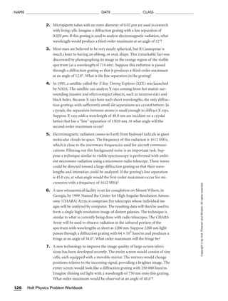 2. Micropipette tubes with an outer diameter of 0.02 mm are used in research
with living cells. Imagine a diffraction grating with a line separation of
0.020 mm. If this grating is used to analyze electromagnetic radiation, what
wavelength would produce a third-order maximum at an angle of 12°?
3. Most stars are believed to be very nearly spherical, but R Cassiopeiae is
much closer to having an oblong, or oval, shape. This remarkable fact was
discovered by photographing its image in the orange region of the visible
spectrum (at a wavelength of 714 nm). Suppose this radiation is passed
through a diffraction grating so that it produces a third-order maximum
at an angle of 12.0°. What is the line separation in the grating?
4. In 1995, a satellite called the X Ray Timing Explorer (XTE) was launched
by NASA. The satellite can analyze X rays coming from hot matter sur-
rounding massive and often compact objects, such as neutron stars and
black holes. Because X rays have such short wavelengths, the only diffrac-
tion gratings with sufficiently small slit separations are crystal lattices. In
crystals, the separation between atoms is small enough to diffract X rays.
Suppose X rays with a wavelength of 40.0 nm are incident on a crystal
lattice that has a “line” separation of 150.0 nm. At what angle will the
second-order maximum occur?
5. Electromagnetic radiation comes to Earth from hydroxyl radicals in giant
molecular clouds in space. The frequency of this radiation is 1612 MHz,
which is close to the microwave frequencies used for aircraft communi-
cations. Filtering out this background noise is an important task. Sup-
pose a technique similar to visible spectroscopy is performed with ambi-
ent microwave radiation using a microwave radio telescope. These waves
could be directed toward a large diffraction grating so that their wave-
lengths and intensities could be analyzed. If the grating’s line separation
is 45.0 cm, at what angle would the first-order maximum occur for mi-
crowaves with a frequency of 1612 MHz?
6. A new astronomical facility is set for completion on Mount Wilson, in
Georgia, by 1999. Named the Center for High Angular Resolution Astron-
omy (CHARA) Array, it comprises five telescopes whose individual im-
ages will be analyzed by computer. The resulting data will then be used to
form a single high-resolution image of distant galaxies. The technique is
similar to what is currently being done with radio telescopes. The CHARA
Array will be used to observe radiation in the infrared portion of the
spectrum with wavelengths as short as 2200 nm. Suppose 2200 nm light
passes through a diffraction grating with 64 × 103
lines/m and produces a
fringe at an angle of 34.0°. What order maximum will the fringe be?
7. A new technology to improve the image quality of large-screen televi-
sions has been developed recently. The entire screen would consist of tiny
cells, each equipped with a movable mirror. The mirrors would change
positions relative to the incoming signal, providing a brighter image. The
entire screen would look like a diffraction grating with 250 000 lines/m.
Imagine shining red light with a wavelength of 750 nm onto this grating.
What order maximum would be observed at an angle of 48.6°?
Holt Physics Problem Workbook
126
NAME ______________________________________ DATE _______________ CLASS ____________________
Copyright
©
by
Holt,
Rinehart
and
Winston.
All
rights
reserved.
 