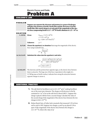 Problem A 127
NAME ______________________________________ DATE _______________ CLASS ____________________
Copyright
©
by
Holt,
Rinehart
and
Winston.
All
rights
reserved. Electric Forces and Fields
Problem A
COULOMB’S LAW
P R O B L E M
Suppose you separate the electrons and protons in a gram of hydrogen
and place the protons at Earth’s North Pole and the electrons at Earth’s
South Pole. How much charge is at each pole if the magnitude of the elec-
tric force compressing Earth is 5.17 × 105
N? Earth’s diameter is 1.27 × 107
m.
S O L U T I O N
Given: Felectric = 5.17 × 105
N
r = 1.27 × 107
m
kC = 8.99 × 109
N•m2
/C2
Unknown: q = ?
Choose the equation(s) or situation: Rearrange the magnitude of the electric
force using Coulomb’s law.
q = 
F
el
e
k
c
C
tr
ic
r2


Substitute the values into the equation(s) and solve: .
q = 
q =
The electrons and the protons have opposite signs, so the electric force between
them is attractive. The large size of the force (equivalent to the weight of a
52 700 kg mass at Earth’s surface) indicates how strong the attraction between
opposite charges in atoms is.
9.63 × 104
C
(5.17 × 105
N)(1.27 × 107
m)2

8.99 × 109
N•m2
/C2
1. DEFINE
2. PLAN
3. CALCULATE
4. EVALUATE
ADDITIONAL PRACTICE
1. The safe limit for beryllium in air is 2.0 × 10−6
g/m3
, making beryllium
one of the most toxic elements. The charge on all electrons in the Be
contained in 1 m3
of air at the safe level is about 0.085 C. Suppose this
charge is placed 2.00 km from a second charge. Calculate the value of
the second charge if the magnitude of the electric force between the two
charges is 8.64 × 10−8
N.
2. Kalyan Ramji Sain, of India, had a mustache that measured 3.39 m from
end to end in 1993. Suppose two charges, q and 3q, are placed 3.39 m
apart. If the magnitude of the electric force between the charges is
2.4 × 10−6
N, what is the value of q?
 