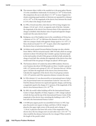 3. The remotest object visible to the unaided eye is the great galaxy Messier
31 in the constellation Andromeda. It is located 2.4 × 1022
m from Earth.
(By comparison, the sun is only about 1.5 × 1011
m away.) Suppose two
clouds containing equal numbers of electrons are separated by a distance
of 2.4 × 1022
m. If the magnitude of the electric force between the clouds
is 1.0 N, what is the charge of each cloud?
4. In 1990, a French team flew a kite that was 1034 m long. Imagine two
charges, +2.0 nC and −2.8 nC, at opposite ends of the kite. Calculate
the magnitude of the electric force between them. If the separation of
charges is doubled, what absolute value of equal and opposite charges
would exert the same electric force?
5. Betelgeuse, one of the brightest stars in the constellation of Orion, has
a diameter of 7.0 × 1011
m (500 times the diameter of the sun). Con-
sider two compact clouds with opposite charge equal to 1.0 × 105
C. If
these clouds are located 7.0 × 1011
m apart, what is the magnitude of
the electric force of attraction between them?
6. An Italian monk named Giovanni Battista Orsenigo was also a dentist.
From 1868 to 1903 he extracted exactly 2 000 744 teeth, which on average
amounts to about 156 teeth per day. Consider a group of protons equal
to the total number of teeth. If this group is divided in half, calculate the
charge of each half. Also calculate the magnitude of the electric force that
would result if the two groups of charges are placed 1.00 km apart.
7. The business district of London has about 4000 residents. However,
every business day about 320 000 people are there. Consider a group of
4.00 × 103
protons and a group of 3.20 × 105
electrons that are 1.00 km
apart. Calculate the magnitude of the electric force between them.
Calculate the magnitude of the electric force if each group contains
3.20 × 105
particles and if the separation distance remains the same.
8. In 1994, element 111 was discovered by an international team of physi-
cists. Its provisional name was unununium (Latin for “one-one-one”).
Find the distance between two equal and opposite charges, each having
a magnitude equal to the charge of 111 protons, if the magnitude of the
electric force between them is 2.0 × 10−28
N.
9. By 2005, the world’s tallest building will be the International Finance
Center in Taipei, Republic of China. Suppose a 1.00 C charge is placed
at both the base and the top of the International Finance Center. If the
magnitude of the electric force stretching the building is 4.48 × 104
N,
how tall is the International Finance Center?
10. A 44 000-piece jigsaw puzzle was assembled in France in 1992. Sup-
pose the puzzle were square in shape, and that a 5.00 nC charge is
placed at the upper right corner of the puzzle and a charge of
−2.50 nC is placed at the lower left corner. If the magnitude of the
electric force the two charges exert on each other were 1.18 × 10–11
N,
what would be the distance between the two charges? What would be
the length of the puzzle’s sides?
Holt Physics Problem Workbook
128
NAME ______________________________________ DATE _______________ CLASS ____________________
Copyright
©
by
Holt,
Rinehart
and
Winston.
All
rights
reserved.
 