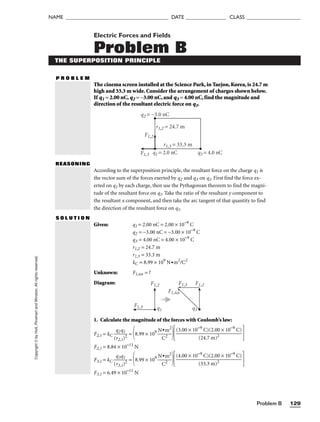 Problem B 129
NAME ______________________________________ DATE _______________ CLASS ____________________
Copyright
©
by
Holt,
Rinehart
and
Winston.
All
rights
reserved. Electric Forces and Fields
Problem B
THE SUPERPOSITION PRINCIPLE
P R O B L E M
The cinema screen installed at the Science Park, in Taejon, Korea, is 24.7 m
high and 33.3 m wide. Consider the arrangement of charges shown below.
If q1 = 2.00 nC, q2 = −3.00 nC, and q3 = 4.00 nC, find the magnitude and
direction of the resultant electric force on q1.
REASONING
According to the superposition principle, the resultant force on the charge q1 is
the vector sum of the forces exerted by q2 and q3 on q1. First find the force ex-
erted on q1 by each charge, then use the Pythagorean theorem to find the magni-
tude of the resultant force on q1. Take the ratio of the resultant y component to
the resultant x component, and then take the arc tangent of that quantity to find
the direction of the resultant force on q1.
Given: q1 = 2.00 nC = 2.00 × 10−9
C
q2 = −3.00 nC = −3.00 × 10−9
C
q3 = 4.00 nC = 4.00 × 10−9
C
r1,2 = 24.7 m
r1,3 = 33.3 m
kC = 8.99 × 109
N•m2
/C2
Unknown: F1,tot = ?
Diagram:
S O L U T I O N
q1 = 2.0 nC
q2 = −3.0 nC
q3 = 4.0 nC
r1,2 = 24.7 m
r1,3 = 33.3 m
F1,2
F1,3
F1,2 F1,2
F1,3
F1,3
F1,tot
q1 q1
1. Calculate the magnitude of the forces with Coulomb’s law:
F2,1 = kC 
(
q
r2
2
,
q
1)
1
2
 = 8.99 × 109

N
C
•m
2
2
 
F2,1 = 8.84 × 10−11
N
F3,1 = kC 
(
q
r3
3
,
q
1)
1
2
 = 8.99 × 109

N
C
•m
2
2
 
F3,1 = 6.49 × 10−11
N
(4.00 × 10−9
C)(2.00 × 10−9
C)

(33.3 m)2
(3.00 × 10−9
C)(2.00 × 10−9
C)

(24.7 m)2
 