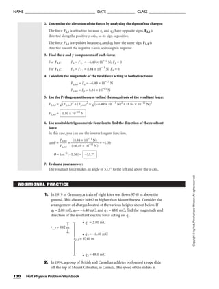 2. Determine the direction of the forces by analyzing the signs of the charges:
The force F2,1 is attractive because q1 and q2 have opposite signs. F2,1 is
directed along the positive y-axis, so its sign is positive.
The force F3,1 is repulsive because q1 and q3 have the same sign. F3,1 is
directed toward the negative x-axis, so its sign is negative.
3. Find the x and y components of each force:
For F2,1: Fx = F3,1 = −6.49 × 10−11
N; Fy = 0
For F3,1: Fy = F2,1 = 8.84 × 10−11
N; Fx = 0
4. Calculate the magnitude of the total force acting in both directions:
Fx,tot = Fx = −6.49 × 10−11
N
Fy,tot = Fy = 8.84 × 10−11
N
5. Use the Pythagorean theorem to find the magnitude of the resultant force:
F1,tot =

(F
x,
to
t)
2
+
 (
F
y,t
ot
)2
 =

(−
6.
49
 ×
 1
0−
11
 N
)2
 +
 (
8.
84
 ×
 1
0−
11
 N
)2

F1,tot =
6. Use a suitable trigonometric function to find the direction of the resultant
force:
In this case, you can use the inverse tangent function.
tanq = 
F
F
x
y,
,
t
t
o
o
t
t
 = = −1.36
q = tan−1
(−1.36) =
7. Evaluate your answer:
The resultant force makes an angle of 53.7° to the left and above the x-axis.
−53.7°
(8.84 × 10−11
N)

(−6.49 × 10−11 N)
1.10 × 10−10
N
ADDITIONAL PRACTICE
1. In 1919 in Germany, a train of eight kites was flown 9740 m above the
ground. This distance is 892 m higher than Mount Everest. Consider the
arrangement of charges located at the various heights shown below. If
q1 = 2.80 mC, q2 = −6.40 mC, and q3 = 48.0 mC, find the magnitude and
direction of the resultant electric force acting on q1.
q2 = −6.40 mC
q3 = 48.0 mC
r1,2 = 892 m
r1,3 = 9740 m
q1 = 2.80 mC
2. In 1994, a group of British and Canadian athletes performed a rope slide
off the top of Mount Gibraltar, in Canada. The speed of the sliders at
Holt Physics Problem Workbook
130
NAME ______________________________________ DATE _______________ CLASS ____________________
Copyright
©
by
Holt,
Rinehart
and
Winston.
All
rights
reserved.
 